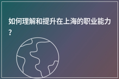 如何理解和提升在上海的职业能力？